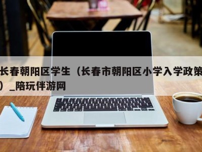 长春朝阳区学生（长春市朝阳区小学入学政策）_陪玩伴游网