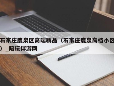 石家庄鹿泉区高端精品（石家庄鹿泉高档小区）_陪玩伴游网