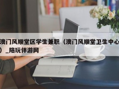 澳门风顺堂区学生兼职（澳门风顺堂卫生中心）_陪玩伴游网