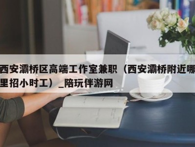 西安灞桥区高端工作室兼职（西安灞桥附近哪里招小时工）_陪玩伴游网