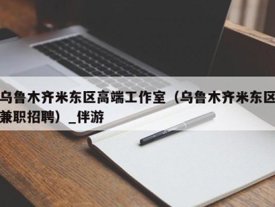 乌鲁木齐米东区高端工作室（乌鲁木齐米东区兼职招聘）_伴游