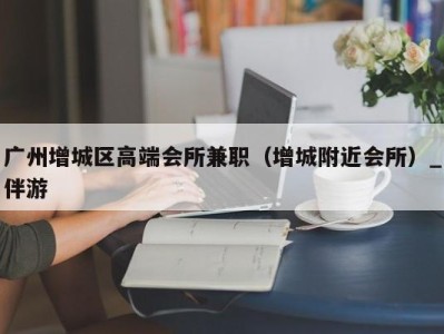 广州增城区高端会所兼职（增城附近会所）_伴游