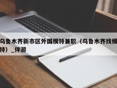 乌鲁木齐新市区外国模特兼职（乌鲁木齐找模特）_伴游