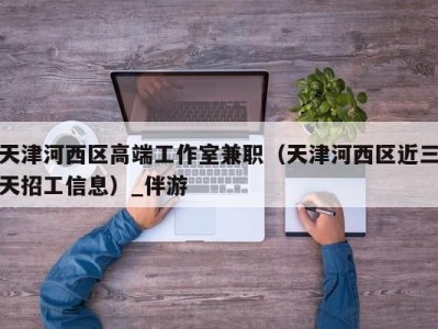 天津河西区高端工作室兼职（天津河西区近三天招工信息）_伴游