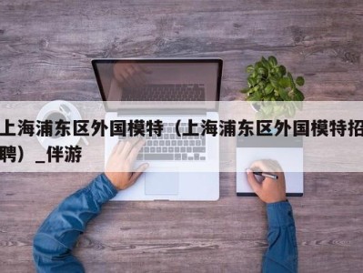 上海浦东区外国模特（上海浦东区外国模特招聘）_伴游