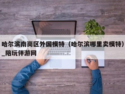 哈尔滨南岗区外国模特（哈尔滨哪里卖模特）_陪玩伴游网