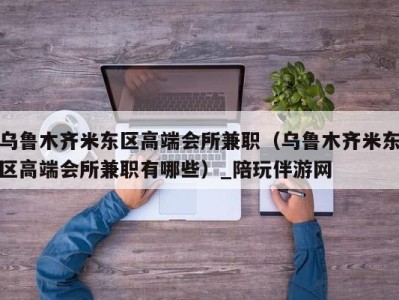 乌鲁木齐米东区高端会所兼职（乌鲁木齐米东区高端会所兼职有哪些）_陪玩伴游网