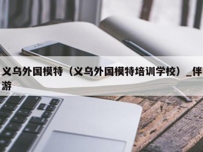 义乌外国模特（义乌外国模特培训学校）_伴游