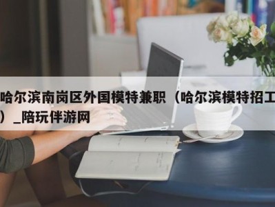 哈尔滨南岗区外国模特兼职（哈尔滨模特招工）_陪玩伴游网